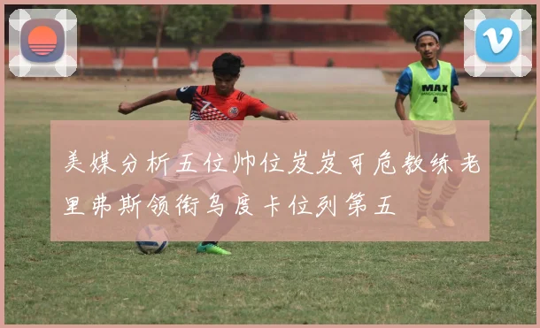 美媒分析五位帅位岌岌可危教练老里弗斯领衔乌度卡位列第五