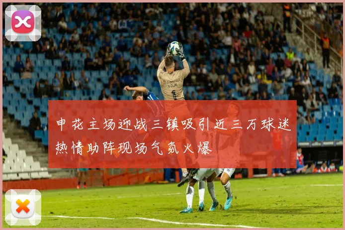 申花主场迎战三镇吸引近三万球迷热情助阵现场气氛火爆