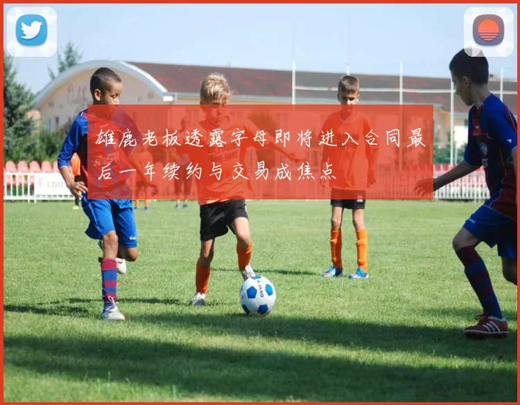 雄鹿老板透露字母即将进入合同最后一年续约与交易成焦点