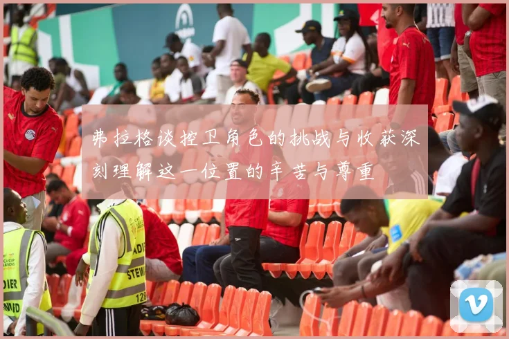 弗拉格谈控卫角色的挑战与收获深刻理解这一位置的辛苦与尊重