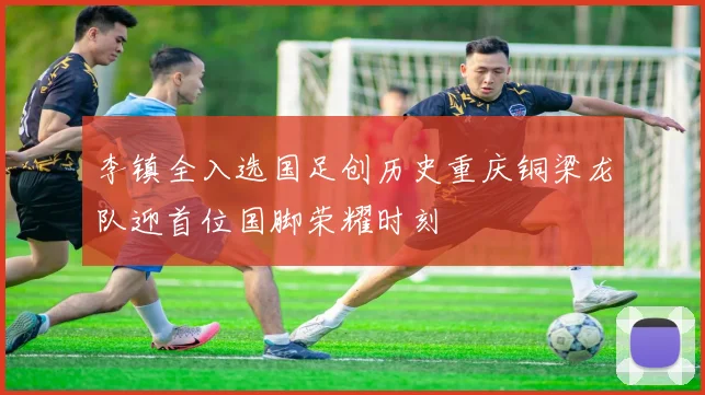 李镇全入选国足创历史重庆铜梁龙队迎首位国脚荣耀时刻