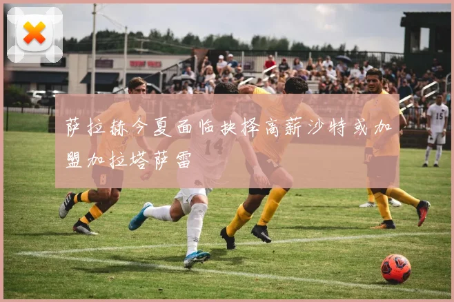 萨拉赫今夏面临抉择高薪沙特或加盟加拉塔萨雷