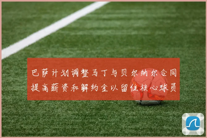 巴萨计划调整马丁与贝尔纳尔合同提高薪资和解约金以留住核心球员