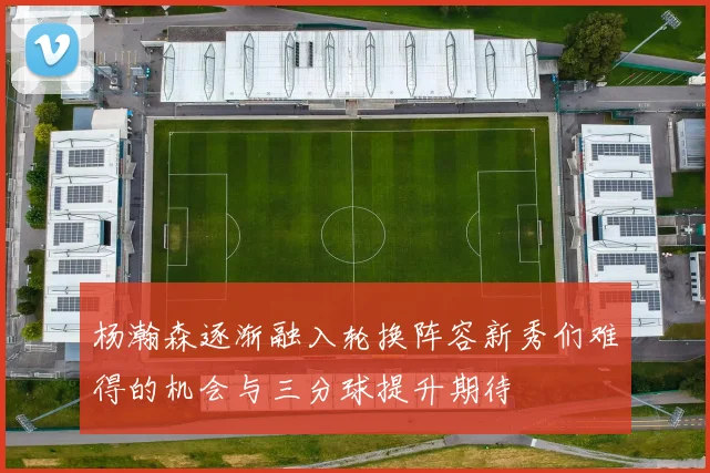 杨瀚森逐渐融入轮换阵容新秀们难得的机会与三分球提升期待