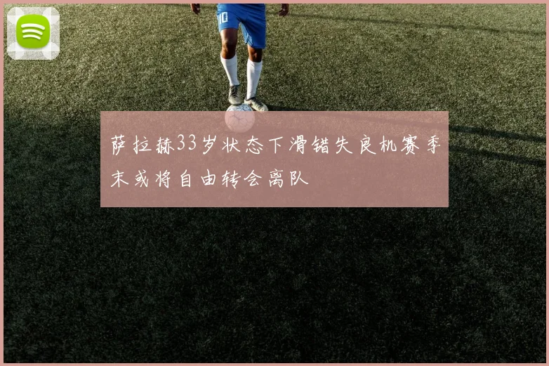 萨拉赫33岁状态下滑错失良机赛季末或将自由转会离队