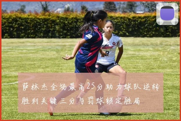 萨林杰全场最高25分助力球队逆转胜利关键三分与罚球锁定胜局