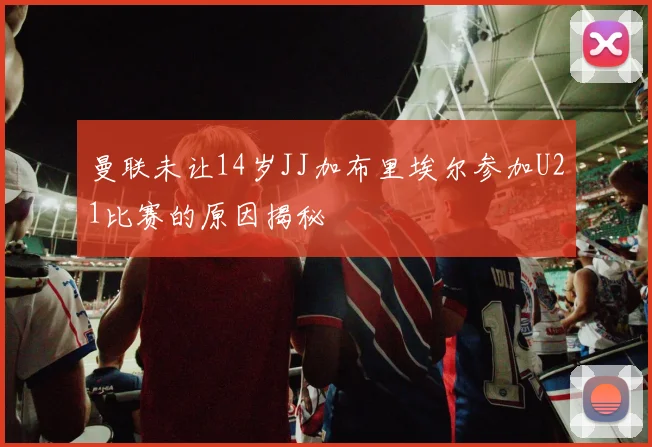 曼联未让14岁JJ加布里埃尔参加U21比赛的原因揭秘