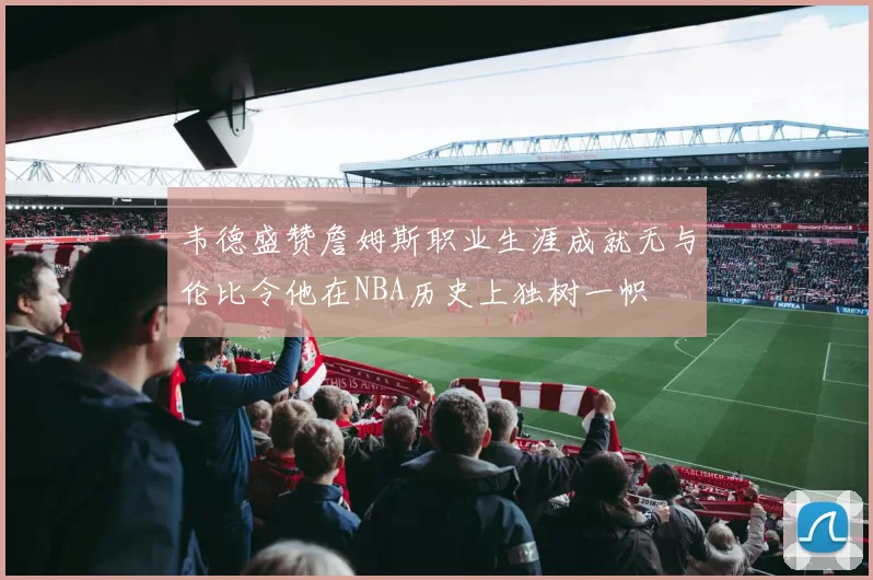 韦德盛赞詹姆斯职业生涯成就无与伦比令他在NBA历史上独树一帜