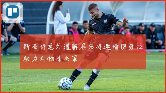 斯洛特意外遭解雇或将邀请伊劳拉助力利物浦决策