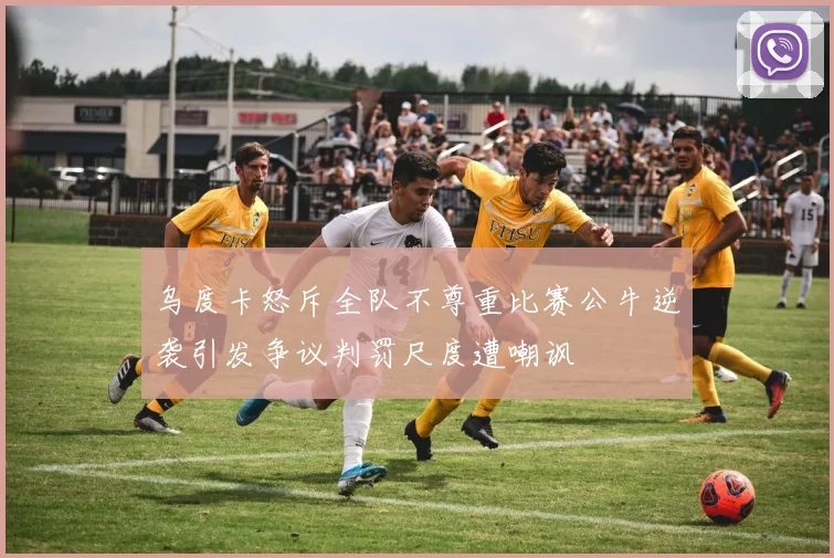 乌度卡怒斥全队不尊重比赛公牛逆袭引发争议判罚尺度遭嘲讽
