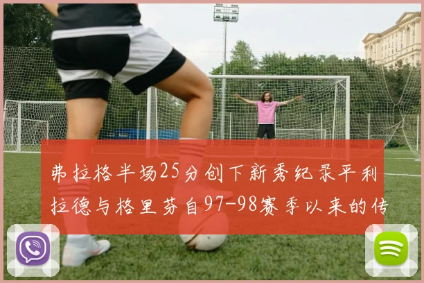 弗拉格半场25分创下新秀纪录平利拉德与格里芬自97-98赛季以来的传奇表现