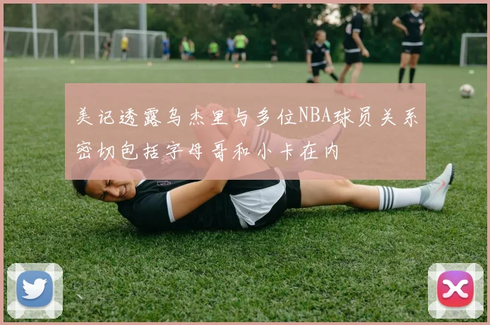 美记透露乌杰里与多位NBA球员关系密切包括字母哥和小卡在内