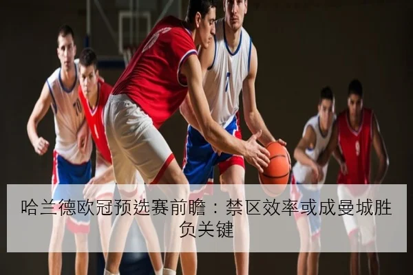 哈兰德欧冠预选赛前瞻：禁区效率或成曼城胜负关键